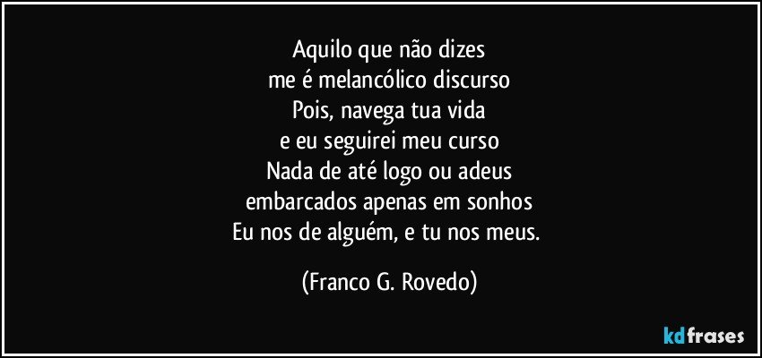 Aquilo que não dizes
me é melancólico discurso
Pois, navega tua vida
e eu seguirei meu curso
Nada de até logo ou adeus
embarcados apenas em sonhos
Eu nos de alguém, e tu nos meus. (Franco G. Rovedo)