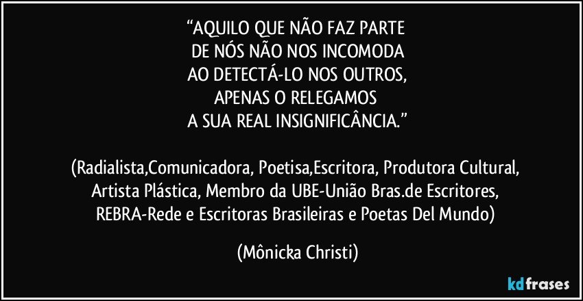 “AQUILO QUE NÃO FAZ PARTE 
DE NÓS NÃO NOS INCOMODA
AO DETECTÁ-LO NOS OUTROS,
APENAS O RELEGAMOS 
A SUA REAL INSIGNIFICÂNCIA.”

(Radialista,Comunicadora, Poetisa,Escritora, Produtora Cultural, Artista Plástica, Membro da UBE-União Bras.de Escritores, REBRA-Rede e Escritoras Brasileiras e Poetas Del Mundo) (Mônicka Christi)