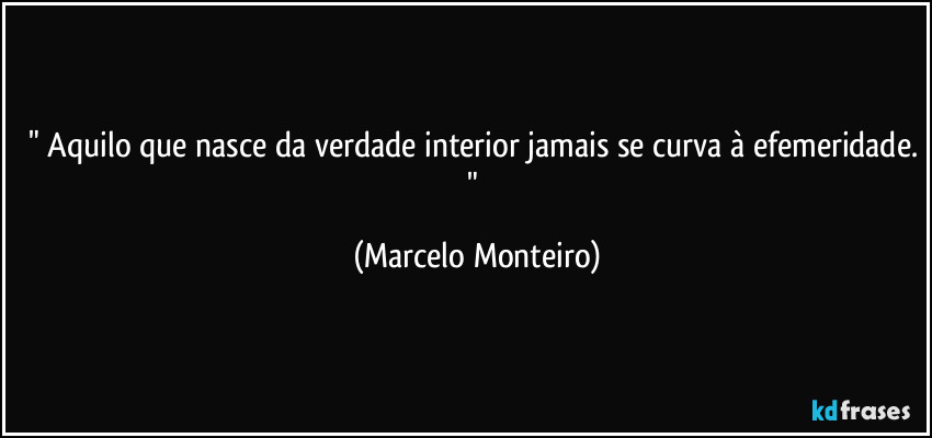 " Aquilo que nasce da verdade interior jamais se curva à efemeridade. " (Marcelo Monteiro)