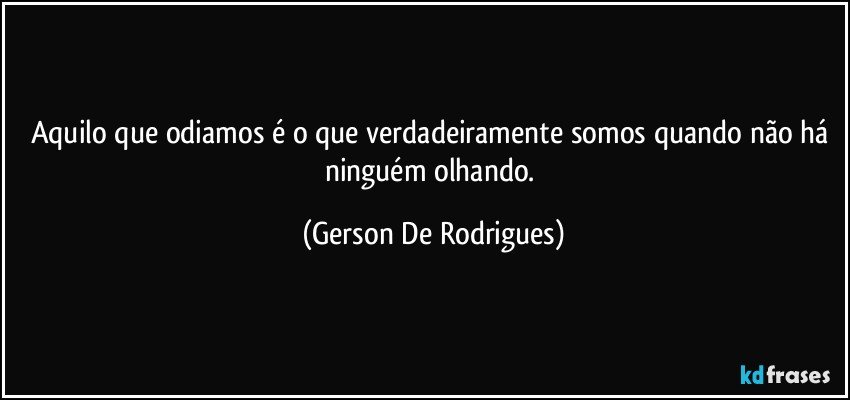 Aquilo que odiamos é o que verdadeiramente somos quando não há ninguém olhando. (Gerson De Rodrigues)