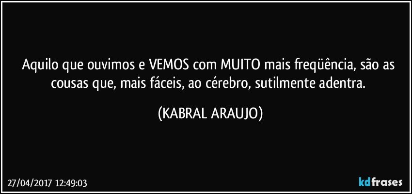 Aquilo que ouvimos e VEMOS com MUITO mais freqüência, são as cousas que, mais fáceis, ao cérebro, sutilmente adentra. (KABRAL ARAUJO)