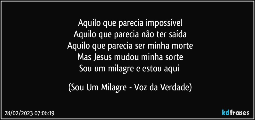 Aquilo que parecia impossível
Aquilo que parecia não ter saída
Aquilo que parecia ser minha morte
Mas Jesus mudou minha sorte
Sou um milagre e estou aqui (Sou Um Milagre - Voz da Verdade)