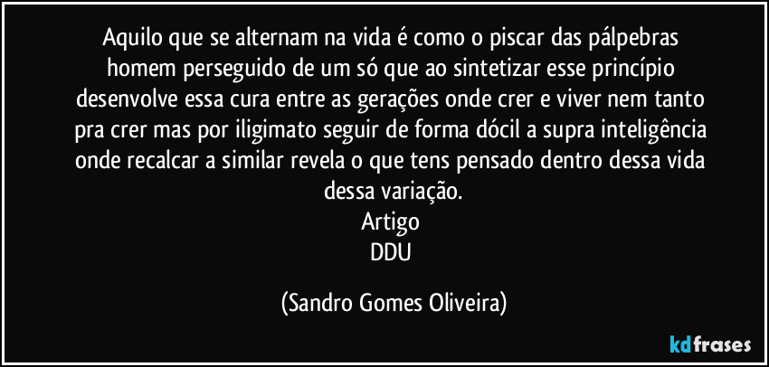 Aquilo que se alternam na vida é como o piscar das pálpebras homem perseguido de um só que ao sintetizar esse princípio desenvolve essa cura entre as gerações onde crer e viver nem tanto pra crer mas por iligimato seguir de forma dócil a supra inteligência onde recalcar a similar revela o que tens pensado dentro dessa vida dessa variação.
Artigo 
DDU (Sandro Gomes Oliveira)