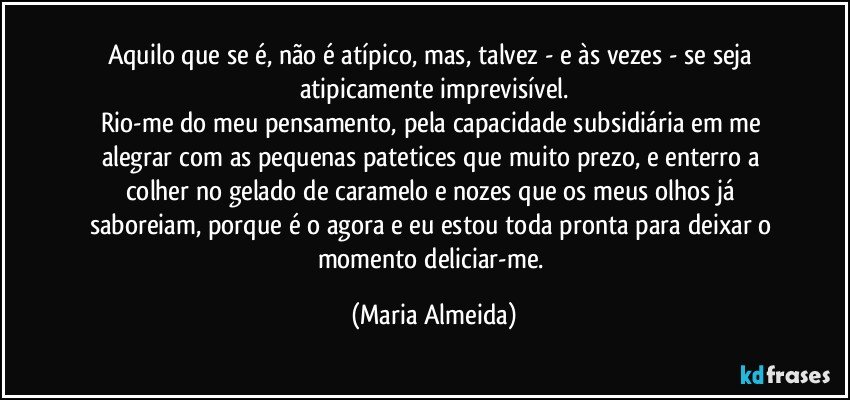 Aquilo que se é, não é atípico, mas, talvez - e às vezes - se seja atipicamente imprevisível.
Rio-me do meu pensamento, pela capacidade subsidiária em me alegrar com as pequenas patetices que muito prezo, e enterro a colher no gelado de caramelo e nozes que os meus olhos já saboreiam, porque é o agora e eu estou toda pronta para deixar o momento deliciar-me. (Maria Almeida)