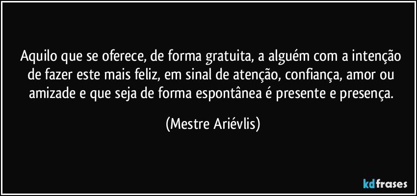 Aquilo que se oferece, de forma gratuita, a alguém com a intenção de fazer este mais feliz, em sinal de atenção, confiança, amor ou amizade e que seja de forma espontânea é presente e presença. (Mestre Ariévlis)