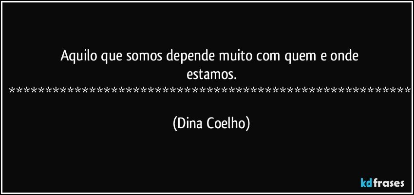 Aquilo que somos depende muito com quem e onde estamos.
******************************************************* (Dina Coelho)