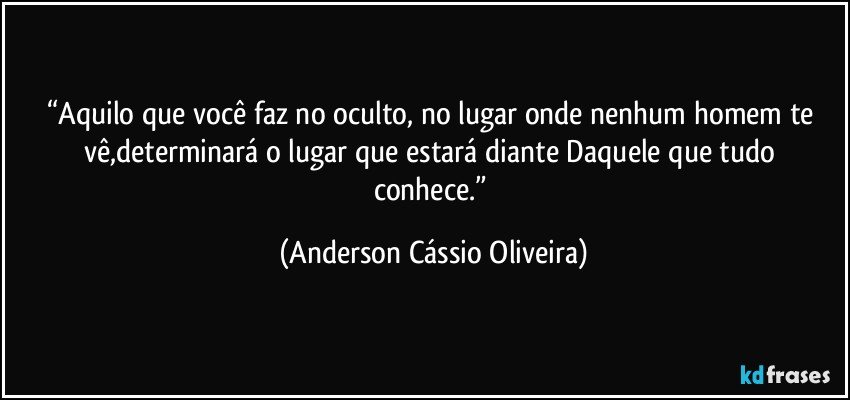 “Aquilo que você faz no oculto, no lugar onde nenhum homem te vê,determinará o lugar que estará diante Daquele que tudo conhece.” (Anderson Cássio Oliveira)