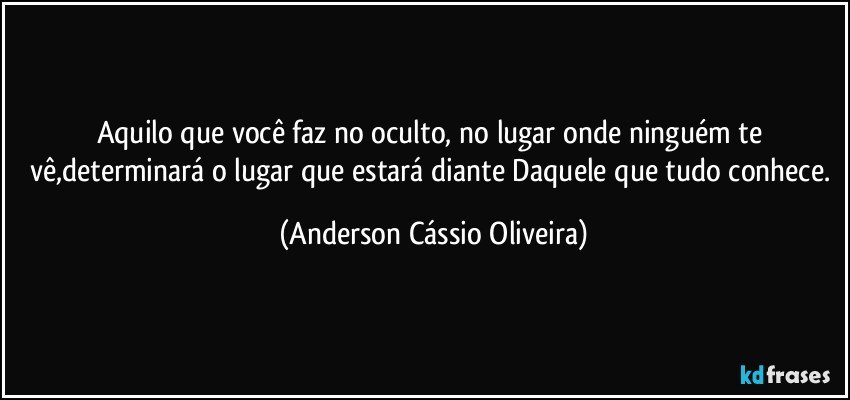 Aquilo que você faz no oculto, no lugar onde ninguém te vê,determinará o lugar que estará diante Daquele que tudo conhece. (Anderson Cássio Oliveira)