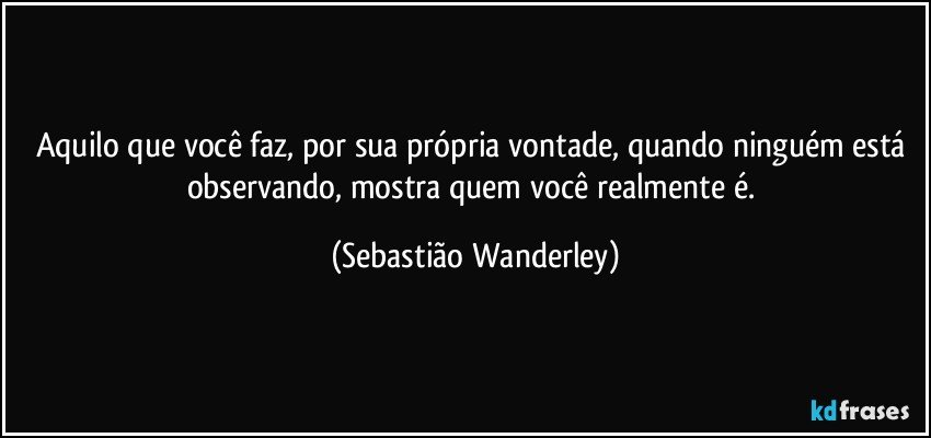 Aquilo que você faz, por sua própria vontade, quando ninguém está observando, mostra quem você realmente é. (Sebastião Wanderley)