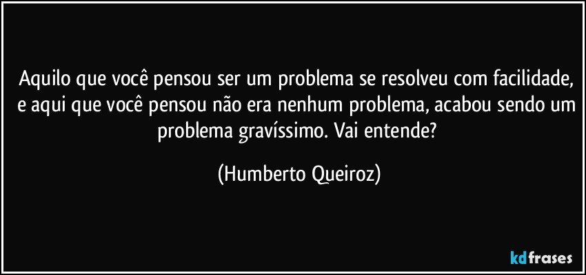 Aquilo que você pensou ser um problema se resolveu com facilidade, e aqui que você pensou não era nenhum problema, acabou sendo um problema gravíssimo. Vai entende? (Humberto Queiroz)