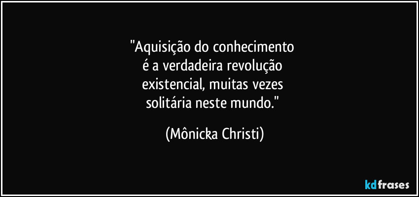 "Aquisição do conhecimento
é a verdadeira revolução
existencial, muitas vezes
solitária neste mundo." (Mônicka Christi)