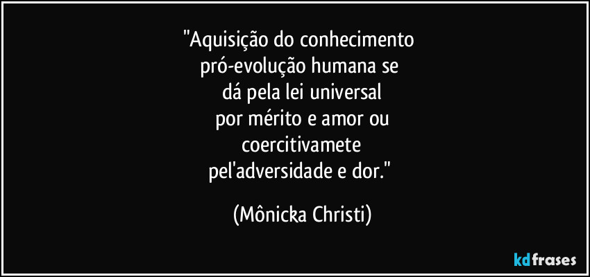 "Aquisição do conhecimento 
pró-evolução humana se 
dá pela lei universal
por mérito e amor ou
 coercitivamete 
pel'adversidade e dor." (Mônicka Christi)