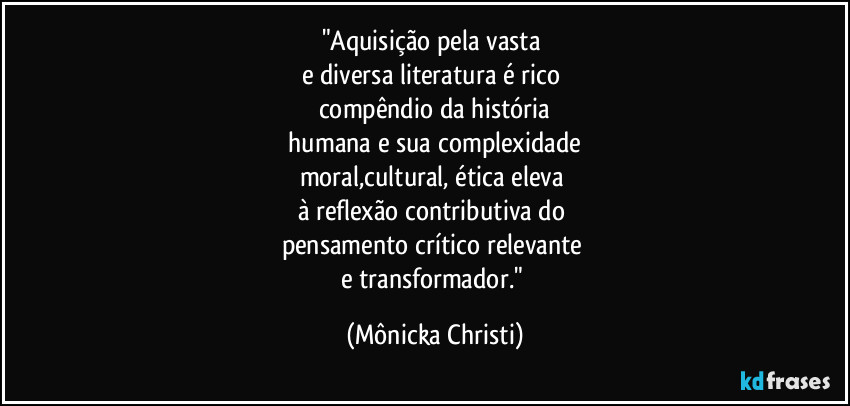 "Aquisição pela vasta 
e diversa literatura é rico 
compêndio da história
 humana e sua complexidade 
moral,cultural, ética eleva 
à reflexão contributiva do 
pensamento crítico relevante 
e transformador." (Mônicka Christi)