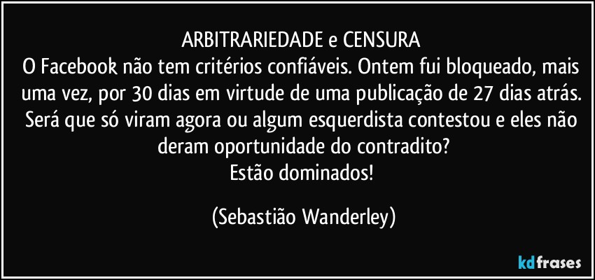 ARBITRARIEDADE e CENSURA  
O Facebook não tem critérios confiáveis. Ontem fui bloqueado, mais uma vez, por 30 dias em virtude de uma publicação de 27 dias atrás. 
Será que só viram agora ou algum esquerdista contestou e eles não deram oportunidade do contradito?
Estão dominados! (Sebastião Wanderley)