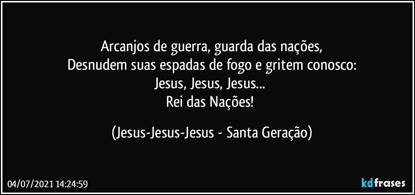 Arcanjos de guerra, guarda das nações,
Desnudem suas espadas de fogo e gritem conosco:
Jesus, Jesus, Jesus... 
Rei das Nações! (Jesus-Jesus-Jesus - Santa Geração)