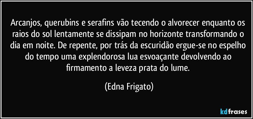 Arcanjos, querubins e serafins vão tecendo o alvorecer enquanto os raios do sol lentamente se dissipam no horizonte transformando o dia em noite. De repente, por trás da escuridão ergue-se no espelho do tempo uma explendorosa lua esvoaçante devolvendo ao firmamento a leveza prata do lume. (Edna Frigato)