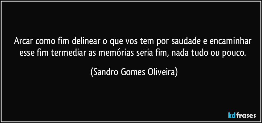 Arcar como fim delinear o que vos tem por saudade e encaminhar esse fim termediar as memórias seria fim, nada tudo ou pouco. (Sandro Gomes Oliveira)