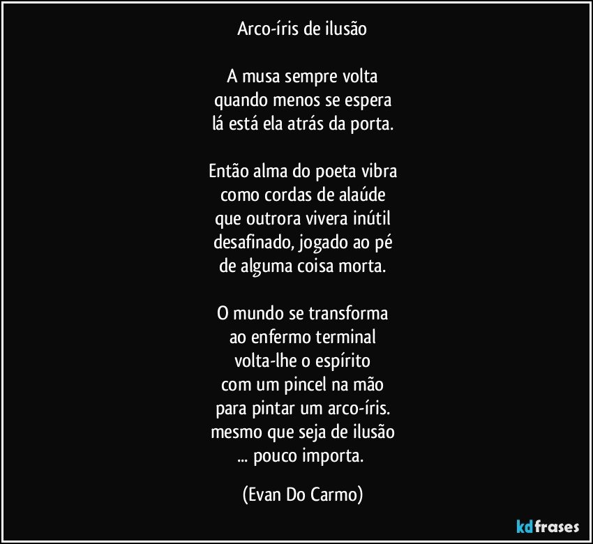 Arco-íris de ilusão

A musa sempre volta
quando menos se espera
lá está ela atrás da porta.

Então alma do poeta vibra
como cordas de alaúde
que outrora vivera inútil
desafinado, jogado ao pé
de alguma coisa morta.

O mundo se transforma
ao enfermo terminal
volta-lhe o espírito
com um pincel na mão
para pintar um arco-íris.
mesmo que seja de ilusão
... pouco importa. (Evan Do Carmo)