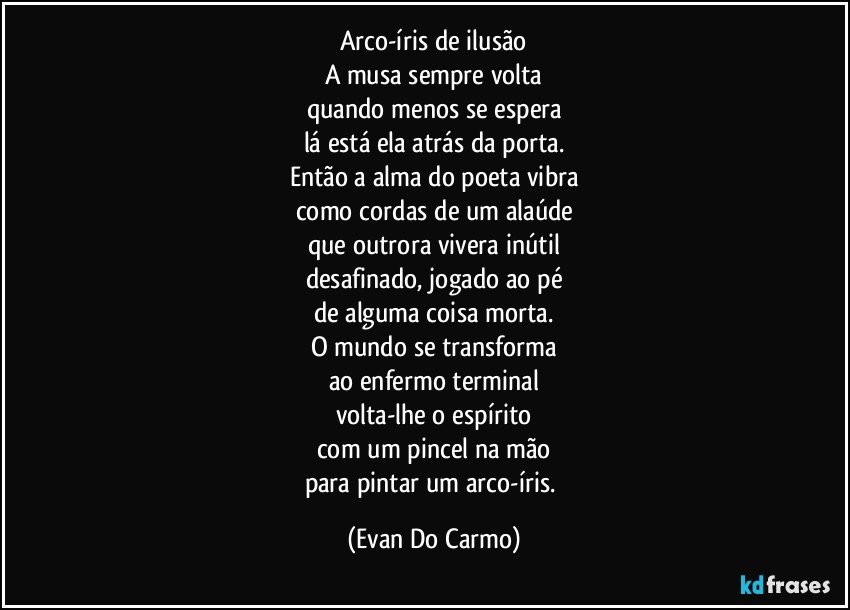 Arco-íris de ilusão
A musa sempre volta
quando menos se espera
lá está ela atrás da porta.
Então a alma do poeta vibra
como cordas de um alaúde
que outrora vivera inútil
desafinado, jogado ao pé
de alguma coisa morta.
O mundo se transforma
ao enfermo terminal
volta-lhe o espírito
com um pincel na mão
para pintar um arco-íris. (Evan Do Carmo)