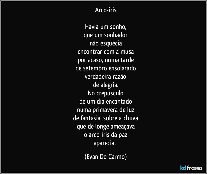 Arco-íris

Havia um sonho,
que um sonhador
não esquecia
encontrar com a musa
por acaso, numa tarde
de setembro ensolarado
verdadeira razão
de alegria.
No crepúsculo
de um dia encantado
numa primavera de luz
de fantasia, sobre a chuva
que de longe ameaçava
o arco-íris da paz
aparecia. (Evan Do Carmo)