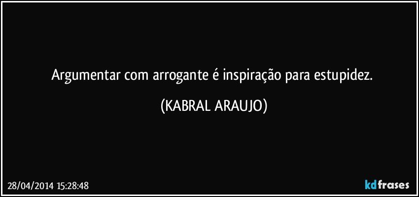 Argumentar com arrogante é inspiração para estupidez. (KABRAL ARAUJO)