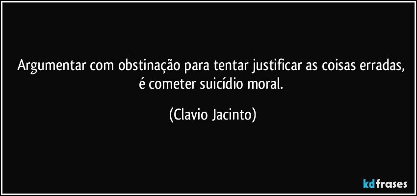 Argumentar com obstinação  para tentar justificar as coisas erradas, é cometer suicídio moral. (Clavio Jacinto)