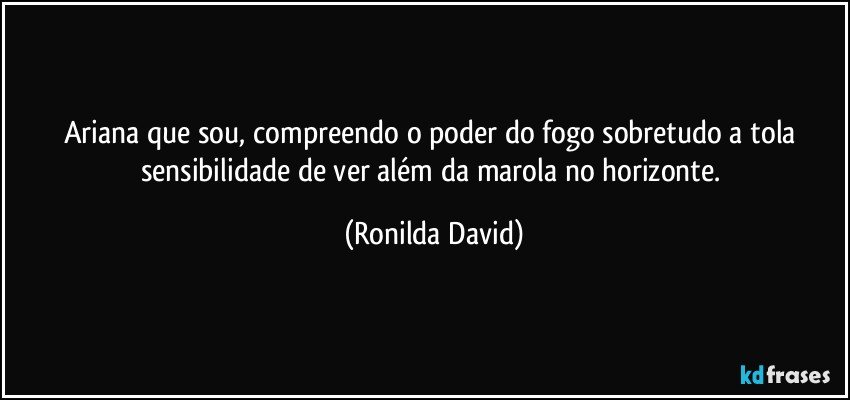 Ariana que sou,  compreendo o poder do fogo sobretudo a tola sensibilidade de ver além da marola no horizonte. (Ronilda David)