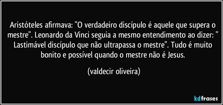 Aristóteles afirmava: "O verdadeiro discípulo é aquele que supera o mestre". Leonardo da Vinci seguia a mesmo entendimento ao dizer: " Lastimável discípulo que não ultrapassa o mestre". Tudo é muito bonito e possível quando o mestre não é Jesus. (valdecir oliveira)