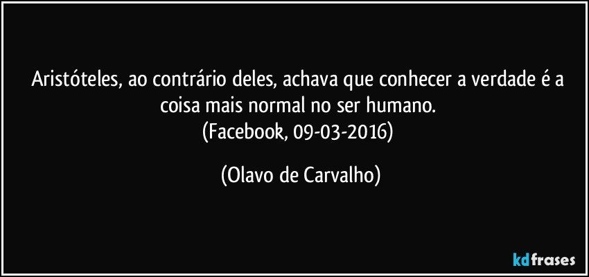Aristóteles, ao contrário deles, achava que conhecer a verdade é a coisa mais normal no ser humano. 
(Facebook, 09-03-2016) (Olavo de Carvalho)