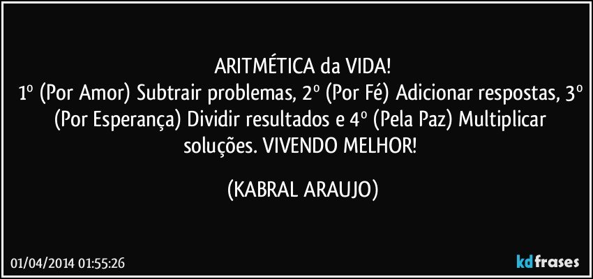 ARITMÉTICA da VIDA!
1º (Por Amor) Subtrair problemas, 2º (Por Fé) Adicionar respostas, 3º (Por Esperança) Dividir resultados e 4º (Pela Paz) Multiplicar soluções. VIVENDO MELHOR! (KABRAL ARAUJO)