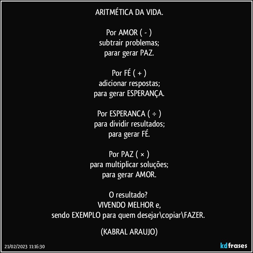 ARITMÉTICA DA VIDA.

Por AMOR ( - )
subtrair problemas;
parar gerar PAZ.

Por FÉ  ( + )
adicionar respostas;
para gerar ESPERANÇA.

Por ESPERANCA ( ÷ )
para dividir resultados;
para gerar FÉ.

Por PAZ ( × )
para multiplicar soluções;
para gerar AMOR.

O resultado? 
VIVENDO MELHOR e,
sendo EXEMPLO para quem desejar\copiar\FAZER. (KABRAL ARAUJO)