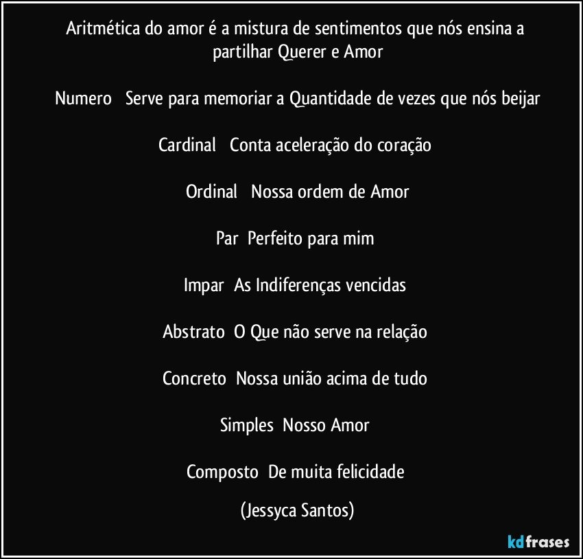 Aritmética do amor é a mistura de sentimentos que nós ensina a partilhar Querer e Amor

Numero ➜ Serve para memoriar a Quantidade de vezes que nós beijar

Cardinal ➜ Conta aceleração do coração 

Ordinal ➜ Nossa ordem de Amor

Par➜ Perfeito para mim 

Impar➜ As Indiferenças vencidas 

Abstrato➜ O Que não serve na relação 

Concreto➜ Nossa união acima de tudo 

Simples➜ Nosso Amor 

Composto➜ De muita felicidade (Jessyca Santos)