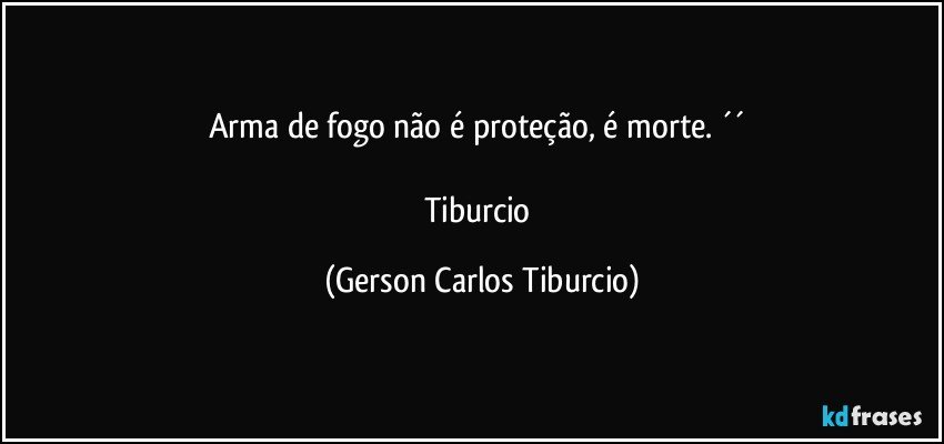 Arma de fogo não é proteção, é morte. ´´ 

Tiburcio (Gerson Carlos Tiburcio)