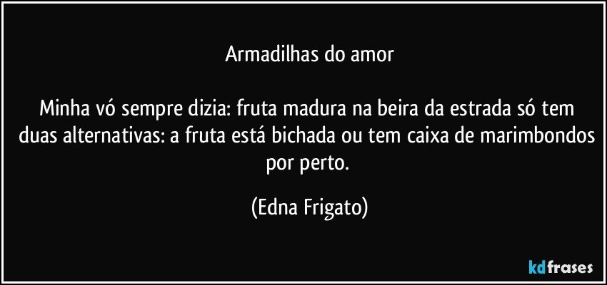 Armadilhas do amor

Minha vó sempre dizia: fruta madura na beira da estrada só tem duas alternativas: a fruta está bichada ou tem caixa de marimbondos por perto. (Edna Frigato)