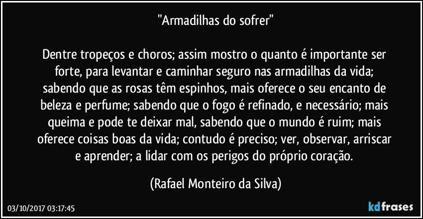 "Armadilhas do sofrer"

Dentre tropeços e choros; assim mostro o quanto é importante ser forte, para levantar e caminhar seguro nas armadilhas da vida; sabendo que as rosas têm espinhos, mais oferece o seu encanto de beleza e perfume; sabendo que o fogo é refinado, e necessário; mais queima e pode te deixar mal, sabendo que o mundo é ruim; mais oferece coisas boas da vida; contudo é preciso; ver, observar, arriscar e aprender; a lidar com os perigos do próprio coração. (Rafael Monteiro da Silva)