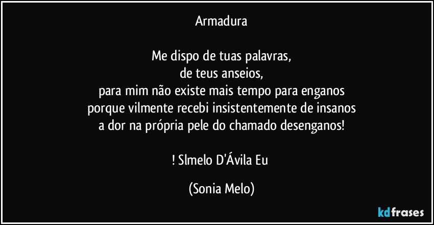 Armadura

Me dispo de tuas palavras,
de teus anseios,
para mim não existe mais tempo para enganos
porque vilmente recebi insistentemente de insanos
a dor na própria pele do chamado desenganos!

! Slmelo D'Ávila Eu (Sonia Melo)