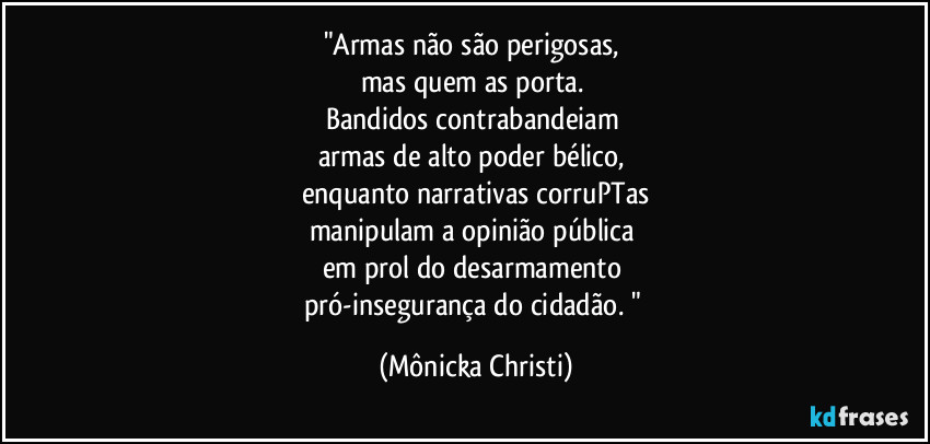 "Armas não são perigosas, 
mas quem as porta. 
Bandidos contrabandeiam 
armas de alto poder bélico, 
enquanto narrativas corruPTas
manipulam a opinião pública 
em prol do desarmamento 
pró-insegurança do cidadão. " (Mônicka Christi)