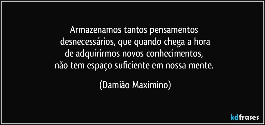 Armazenamos tantos pensamentos 
desnecessários, que quando chega a hora
de adquirirmos novos conhecimentos, 
não tem espaço suficiente em nossa mente. (Damião Maximino)