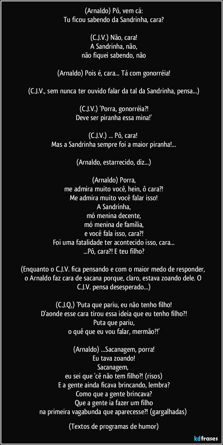 (Arnaldo) Pô, vem cá:
Tu ficou sabendo da Sandrinha, cara?

(C.J.V.) Não, cara!
A Sandrinha, não,
não fiquei sabendo, não

(Arnaldo) Pois é, cara... Tá com gonorréia!

(C.J.V., sem nunca ter ouvido falar da tal da Sandrinha, pensa...)

(C.J.V.) 'Porra, gonorréia?!
Deve ser piranha essa mina!'

(C.J.V.) ... Pô, cara! 
Mas a Sandrinha sempre foi a maior piranha!...

(Arnaldo, estarrecido, diz...)

(Arnaldo) Porra,
me admira muito você, hein, ô cara?!
Me admira muito você falar isso!
A Sandrinha,
mó menina decente,
mó menina de família,
e você fala isso, cara?!
Foi uma fatalidade ter acontecido isso, cara...
...Pô, cara?! E teu filho?

(Enquanto o C.J.V. fica pensando e com o maior medo de responder, o Arnaldo faz cara de sacana porque, claro, estava zoando dele. O C.J.V. pensa desesperado...)

(C.J.Q.) 'Puta que pariu, eu não tenho filho!
D'aonde esse cara tirou essa ideia que eu tenho filho?!
Puta que pariu,
o quê que eu vou falar, mermão?!'

(Arnaldo) ...Sacanagem, porra!
Eu tava zoando!
Sacanagem, 
eu sei que 'cê não tem filho?! (risos)
E a gente ainda ficava brincando, lembra?
Como que a gente brincava?
Que a gente ia fazer um filho
na primeira vagabunda que aparecesse?! (gargalhadas) (Textos de programas de humor)