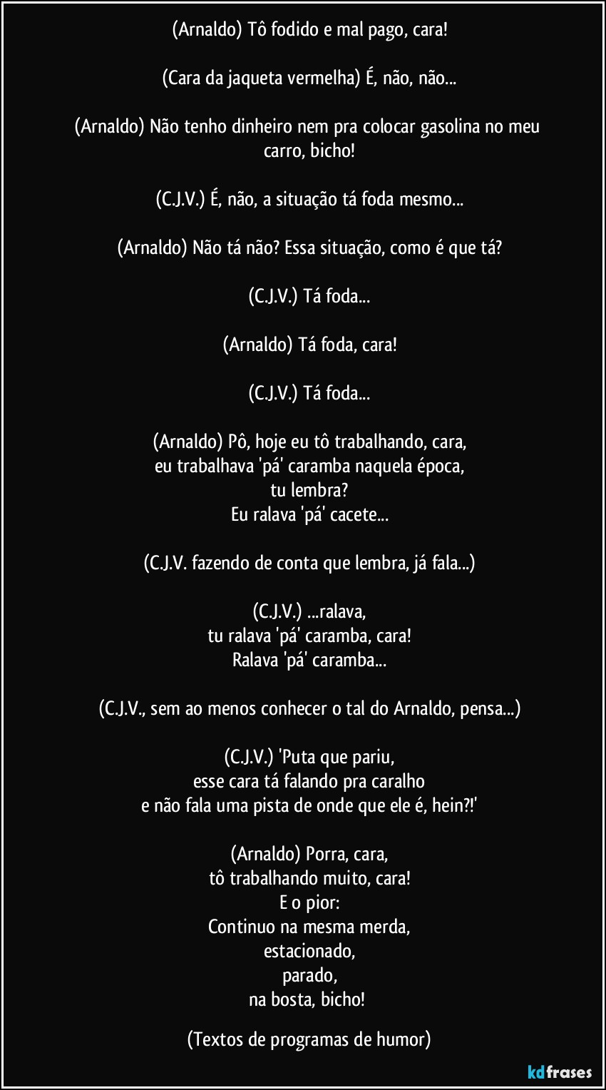 (Arnaldo) Tô fodido e mal pago, cara!

(Cara da jaqueta vermelha) É, não, não...

(Arnaldo) Não tenho dinheiro nem pra colocar gasolina no meu carro, bicho!

(C.J.V.) É, não, a situação tá foda mesmo...

(Arnaldo) Não tá não? Essa situação, como é que tá?

(C.J.V.) Tá foda...

(Arnaldo) Tá foda, cara!

(C.J.V.) Tá foda...

(Arnaldo) Pô, hoje eu tô trabalhando, cara,
eu trabalhava 'pá' caramba naquela época,
tu lembra?
Eu ralava 'pá' cacete...

(C.J.V. fazendo de conta que lembra, já fala...)

(C.J.V.) ...ralava,
tu ralava 'pá' caramba, cara!
Ralava 'pá' caramba...

(C.J.V., sem ao menos conhecer o tal do Arnaldo, pensa...)

(C.J.V.) 'Puta que pariu,
esse cara tá falando pra caralho
e não fala uma pista de onde que ele é, hein?!'

(Arnaldo) Porra, cara,
tô trabalhando muito, cara!
E o pior:
Continuo na mesma merda,
estacionado,
parado,
na bosta, bicho! (Textos de programas de humor)