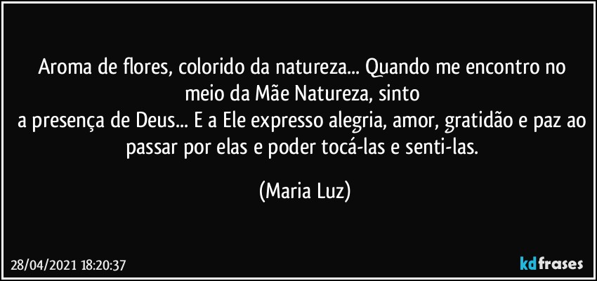 Aroma de flores, colorido da natureza... Quando me encontro no meio da Mãe Natureza, sinto  
a presença de Deus... E a Ele expresso alegria, amor, gratidão e paz ao passar por elas e poder tocá-las e senti-las. (Maria Luz)