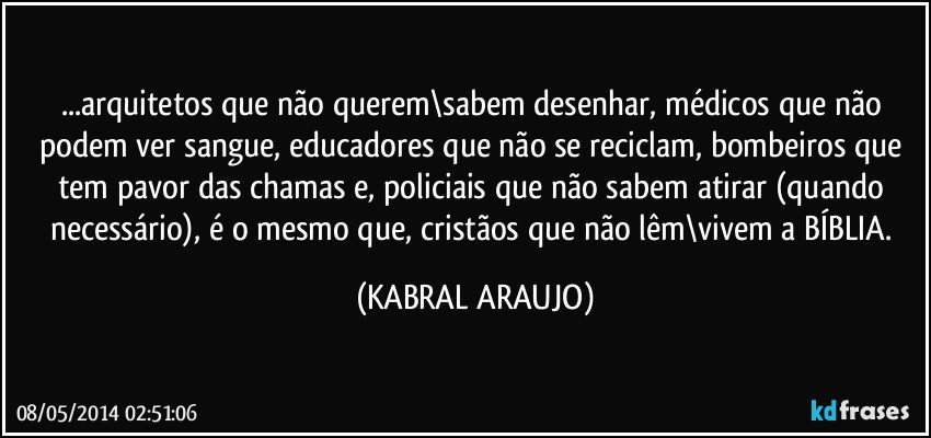 ...arquitetos que não querem\sabem desenhar, médicos que não podem ver sangue, educadores que não se reciclam, bombeiros que tem pavor das chamas e, policiais que não sabem atirar (quando necessário), é o mesmo que, cristãos que não lêm\vivem a BÍBLIA. (KABRAL ARAUJO)