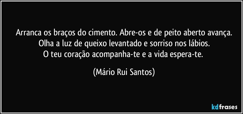 Arranca os braços do cimento. Abre-os e de peito aberto avança.
Olha a luz de queixo levantado e sorriso nos lábios.
O teu coração acompanha-te e a vida espera-te. (Mário Rui Santos)