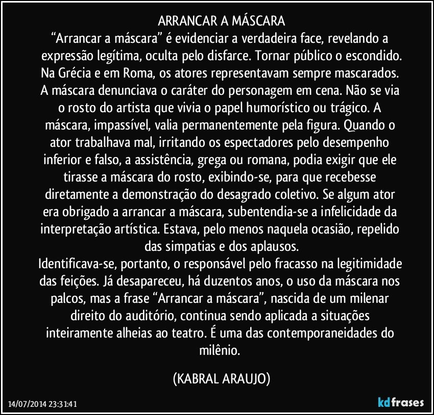 ARRANCAR A MÁSCARA
“Arrancar a máscara” é evidenciar a verdadeira face, revelando a expressão legítima, oculta pelo disfarce. Tornar público o escondido.
Na Grécia e em Roma, os atores representavam sempre mascarados. A máscara denunciava o caráter do personagem em cena. Não se via o rosto do artista que vivia o papel humorístico ou trágico. A máscara, impassível, valia permanentemente pela figura. Quando o ator trabalhava mal, irritando os espectadores pelo desempenho inferior e falso, a assistência, grega ou romana, podia exigir que ele tirasse a máscara do rosto, exibindo-se, para que recebesse diretamente a demonstração do desagrado coletivo. Se algum ator era obrigado a arrancar a máscara, subentendia-se a infelicidade da interpretação artística. Estava, pelo menos naquela ocasião, repelido das simpatias e dos aplausos.
Identificava-se, portanto, o responsável pelo fracasso na legitimidade das feições. Já desapareceu, há duzentos anos, o uso da máscara nos palcos, mas a frase “Arrancar a máscara”, nascida de um milenar direito do auditório, continua sendo aplicada a situações inteiramente alheias ao teatro. É uma das contemporaneidades do milênio. (KABRAL ARAUJO)