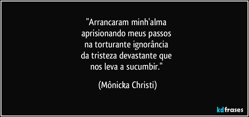 "Arrancaram minh'alma 
aprisionando meus passos 
na torturante ignorância 
da tristeza devastante que 
nos leva a sucumbir." (Mônicka Christi)
