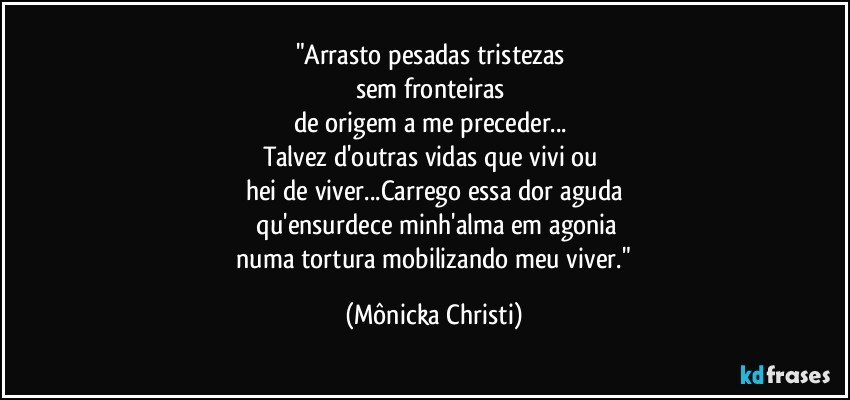 "Arrasto pesadas  tristezas 
sem fronteiras 
de origem a me preceder... 
Talvez d'outras vidas que vivi ou 
hei de viver...Carrego essa dor aguda
 qu'ensurdece minh'alma em agonia
 numa tortura mobilizando meu viver." (Mônicka Christi)