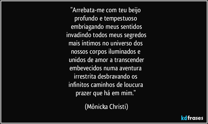 "Arrebata-me com teu beijo 
profundo e tempestuoso 
embriagando meus sentidos
 invadindo todos meus segredos 
mais íntimos no universo dos 
nossos corpos iluminados e 
unidos de amor a transcender
embevecidos numa aventura 
irrestrita desbravando os 
infinitos caminhos de loucura 
prazer que há em mim." (Mônicka Christi)