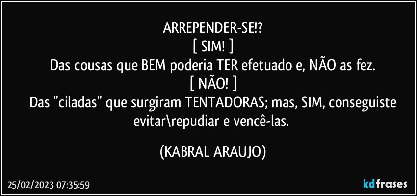 ARREPENDER-SE!?
[ SIM! ]
Das cousas que BEM poderia TER efetuado e, NÃO as fez.
[ NÃO! ]
Das "ciladas" que surgiram TENTADORAS; mas, SIM, conseguiste
evitar\repudiar e vencê-las. (KABRAL ARAUJO)