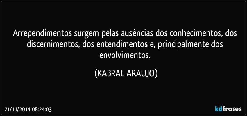 Arrependimentos surgem pelas ausências dos conhecimentos, dos discernimentos,  dos entendimentos e, principalmente dos envolvimentos. (KABRAL ARAUJO)