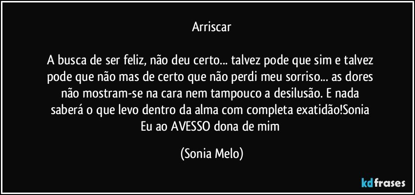 Arriscar

A busca  de ser  feliz, não  deu certo... talvez  pode que sim e  talvez pode que não mas de certo  que não  perdi  meu sorriso... as dores  não  mostram-se na cara  nem  tampouco  a desilusão.  E nada  saberá  o que levo  dentro  da alma com  completa exatidão!Sonia  Eu ao AVESSO  dona  de mim (Sonia Melo)